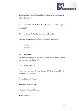 11
Labor Standards Act, the National Labor Relations Act and many other
rules and regulations.
3.4 Recruitment & Selection Process, Methodologies,
& Sources:
3.4.1 Methods of collecting job analysis information:
There are two methods of collecting Job Analysis Information:-
 Interviews
 Observation
3.4.2 Interviews:
“A procedure designed to obtain information from a person through
oral responses to oral inquiries”
Who Conducts Interview?
“Interviews are taken by the branch HR head responsible for
recruitment and selection”
Types of Interviews Taken:
• Structured interview only
• Structured Sequential Interviews
• Panel Interview
 