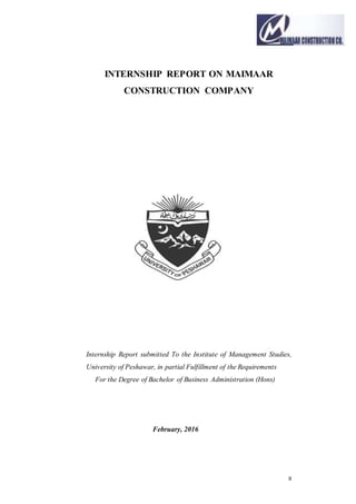 II
INTERNSHIP REPORT ON MAIMAAR
CONSTRUCTION COMPANY
Internship Report submitted To the Institute of Management Studies,
University of Peshawar, in partial Fulfillment of the Requirements
For the Degree of Bachelor of Business Administration (Hons)
February, 2016
 