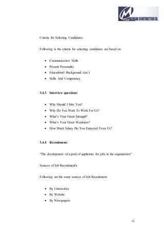 12
Criteria for Selecting Candidates:
Following is the criteria for selecting candidates are based on:
 Communication Skills
 Present Personality
 Educational Background (etc.)
 Skills And Competency
3.4.3 Interview questions:
 Why Should I Hire You?
 Why Do You Want To Work For Us?
 What’s Your Great Strength?
 What’s Your Great Weakness?
 How Much Salary Do You Expected From Us?
3.4.4 Recruitment:
“The development of a pool of applicants for jobs in the organization”
Sources of Job Recruitment's:
Following are the some sources of Job Recruitment:
 By Universities
 By Website
 By Newspapers
 