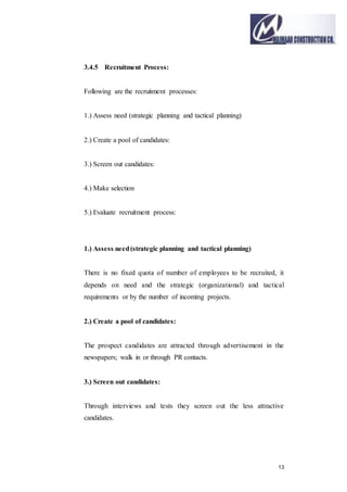 13
3.4.5 Recruitment Process:
Following are the recruitment processes:
1.) Assess need (strategic planning and tactical planning)
2.) Create a pool of candidates:
3.) Screen out candidates:
4.) Make selection
5.) Evaluate recruitment process:
1.) Assess need(strategic planning and tactical planning)
There is no fixed quota of number of employees to be recruited, it
depends on need and the strategic (organizational) and tactical
requirements or by the number of incoming projects.
2.) Create a pool of candidates:
The prospect candidates are attracted through advertisement in the
newspapers; walk in or through PR contacts.
3.) Screen out candidates:
Through interviews and tests they screen out the less attractive
candidates.
 