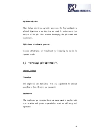14
4.) Make selection:
After further interviews and other processes the final candidate is
selected. Questions in an interview are made by doing proper job
analysis of the job. That includes identifying the job duties and
requirements.
5.) Evaluate recruitment process:
Evaluate effectiveness of recruitment by comparing the results to
expected results.
3.5 TYPES OF RECRUITMENT:
Internal sources
Transfers
The employees are transferred from one department to another
according to their efficiency and experience.
Promotions
The employees are promoted from one department to another with
more benefits and greater responsibility based on efficiency and
experience.
 