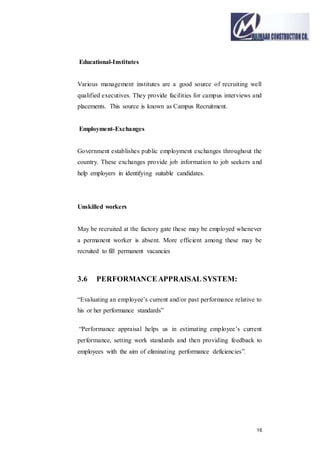 16
Educational-Institutes
Various management institutes are a good source of recruiting well
qualified executives. They provide facilities for campus interviews and
placements. This source is known as Campus Recruitment.
Employment-Exchanges
Government establishes public employment exchanges throughout the
country. These exchanges provide job information to job seekers and
help employers in identifying suitable candidates.
Unskilled workers
May be recruited at the factory gate these may be employed whenever
a permanent worker is absent. More efficient among these may be
recruited to fill permanent vacancies
3.6 PERFORMANCEAPPRAISAL SYSTEM:
“Evaluating an employee’s current and/or past performance relative to
his or her performance standards”
“Performance appraisal helps us in estimating employee’s current
performance, setting work standards and then providing feedback to
employees with the aim of eliminating performance deficiencies”.
 