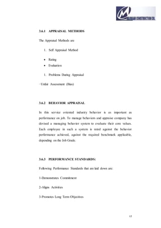 17
3.6.1 APPRAISAL METHODS
The Appraisal Methods are
1. Self Appraisal Method
 Rating
 Evaluation
1. Problems During Appraisal
· Unfair Assessment (Bias)
3.6.2 BEHAVIOR APPRAISAL
In this service oriented industry behavior is as important as
performance on job. To manage behaviors and appraise company has
devised a managing behavior system to evaluate their core values.
Each employee in such a system is rated against the behavior
performance achieved, against the required benchmark applicable,
depending on the Job Grade.
3.6.3 PERFORMANCE STANDARDS:
Following Performance Standards that are laid down are:
1-Demonstrates Commitment
2-Aligns Activities
3-Promotes Long Term Objectives
 