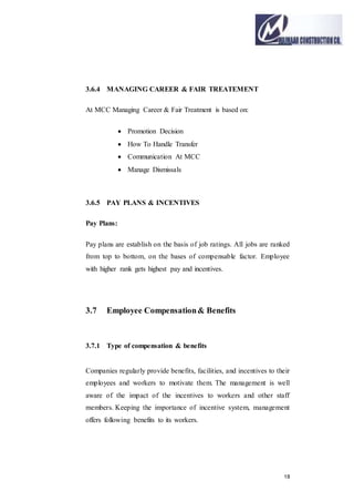 18
3.6.4 MANAGING CAREER & FAIR TREATEMENT
At MCC Managing Career & Fair Treatment is based on:
 Promotion Decision
 How To Handle Transfer
 Communication At MCC
 Manage Dismissals
3.6.5 PAY PLANS & INCENTIVES
Pay Plans:
Pay plans are establish on the basis of job ratings. All jobs are ranked
from top to bottom, on the bases of compensable factor. Employee
with higher rank gets highest pay and incentives.
3.7 Employee Compensation& Benefits
3.7.1 Type of compensation & benefits
Companies regularly provide benefits, facilities, and incentives to their
employees and workers to motivate them. The management is well
aware of the impact of the incentives to workers and other staff
members. Keeping the importance of incentive system, management
offers following benefits to its workers.
 