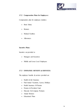19
3.7.2 Compensation Plans for Employees:
Compensation plan for employees includes:
 Basic Salary
 Bonuses
 Medical Facilities
 Allowances
Incentive Plans:
Incentive are provided to
 Managers and Executives
 Middle and Lower Level Employees
3.7.3 EMPLOYEE BENEFIT & SERVICES:
The employee benefits & services provided are
 Health & Life Insurance
 Paid Annual Vacations, Leaves, Holidays
 Health Insurance Of Parents
 Pension & Provident Fund
 Discount On Company Products
 Annual Bonuses
 Educational Plans
 