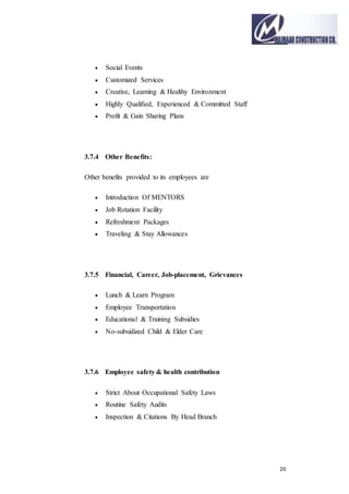 20
 Social Events
 Customized Services
 Creative, Learning & Healthy Environment
 Highly Qualified, Experienced & Committed Staff
 Profit & Gain Sharing Plans
3.7.4 Other Benefits:
Other benefits provided to its employees are
 Introduction Of MENTORS
 Job Rotation Facility
 Refreshment Packages
 Traveling & Stay Allowances
3.7.5 Financial, Career, Job-placement, Grievances
 Lunch & Learn Program
 Employee Transportation
 Educational & Training Subsidies
 No-subsidized Child & Elder Care
3.7.6 Employee safety & health contribution
 Strict About Occupational Safety Laws
 Routine Safety Audits
 Inspection & Citations By Head Branch
 