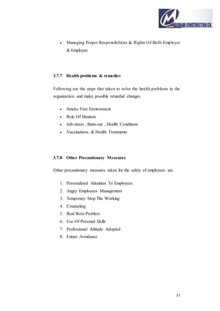 21
 Managing Proper Responsibilities & Rights Of Both Employer
& Employee
3.7.7 Health problems & remedies
Following are the steps that taken to solve the health problems in the
organization and make possible remedial changes
 Smoke Free Environment
 Role Of Mentors
 Job-stress , Burn-out , Health Conditions
 Vaccinations & Health Treatments
3.7.8 Other Precautionary Measures
Other precautionary measures taken for the safety of employees are
1. Personalized Attention To Employees
2. Angry Employees Management
3. Temporary Stop The Working
4. Counseling
5. Real Root Problem
6. Use Of Personal Skills
7. Professional Attitude Adopted
8. Future Avoidance
 