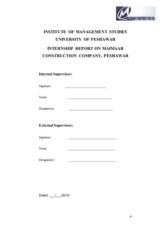 III
INSTITUTE OF MANAGEMENT STUDIES
UNIVERSITY OF PESHAWAR
INTERNSHIP REPORT ON MAIMAAR
CONSTRUCTION COMPANY, PESHAWAR
Internal Supervisor:
Signature: _________________________
Name: ___________________________
Designation: ___________________________
External Supervisor:
Signature: _____________________________
Name: _____________________________
Designation: _____________________________
Dated: ___/___/2016
 