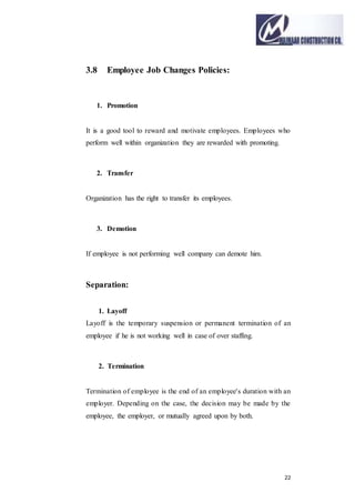 22
3.8 Employee Job Changes Policies:
1. Promotion
It is a good tool to reward and motivate employees. Employees who
perform well within organization they are rewarded with promoting.
2. Transfer
Organization has the right to transfer its employees.
3. Demotion
If employee is not performing well company can demote him.
Separation:
1. Layoff
Layoff is the temporary suspension or permanent termination of an
employee if he is not working well in case of over staffing.
2. Termination
Termination of employee is the end of an employee's duration with an
employer. Depending on the case, the decision may be made by the
employee, the employer, or mutually agreed upon by both.
 