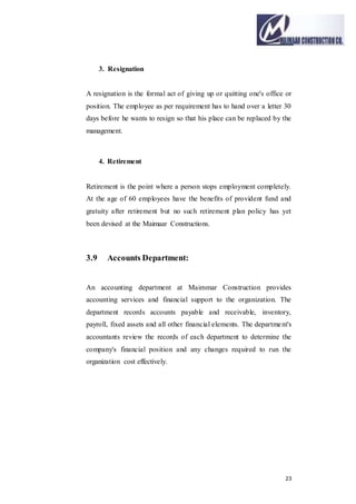 23
3. Resignation
A resignation is the formal act of giving up or quitting one's office or
position. The employee as per requirement has to hand over a letter 30
days before he wants to resign so that his place can be replaced by the
management.
4. Retirement
Retirement is the point where a person stops employment completely.
At the age of 60 employees have the benefits of provident fund and
gratuity after retirement but no such retirement plan policy has yet
been devised at the Maimaar Constructions.
3.9 Accounts Department:
An accounting department at Maimmar Construction provides
accounting services and financial support to the organization. The
department records accounts payable and receivable, inventory,
payroll, fixed assets and all other financial elements. The department's
accountants review the records of each department to determine the
company's financial position and any changes required to run the
organization cost effectively.
 