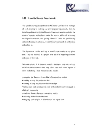 24
3.10 Quantity Survey Department:
The quantity surveyor department at Maimmar Constructions manages
all costs relating to building and civil engineering projects, from the
initial calculations to the final figures. Surveyors seek to minimize the
costs of a project and enhance value for money, while still achieving
the required standards and quality. Many of these are specified by
statutory building regulations, which the surveyor needs to understand
and adhere to.
The department can be working in an office or on site at any given
time. They are involved in a project from the start, preparing estimates
and costs of the work.
When the project is in progress, quantity surveyors keep track of any
variations to the contract that may affect costs and create reports to
show profitability. Their Main roles also include:
• managing the finances for any kind of construction project
• working to keep the project on time
• working to keep the project within the budget
•making sure that construction costs and production are managed as
efficiently as possible
• resolving disputes between contracting parties
• allocating work to subcontractors
• On-going cost analysis of maintenance and repair work
 
