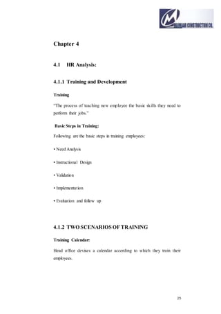 25
Chapter 4
4.1 HR Analysis:
4.1.1 Training and Development
Training
“The process of teaching new employee the basic skills they need to
perform their jobs.”
Basic Steps in Training:
Following are the basic steps in training employees:
• Need Analysis
• Instructional Design
• Validation
• Implementation
• Evaluation and follow up
4.1.2 TWO SCENARIOS OF TRAINING
Training Calendar:
Head office devises a calendar according to which they train their
employees.
 