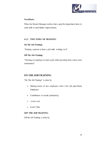 26
NeedBasis:
When the Branch Manager realizes that a specific department lacks in
some skill or need further improvements.
4.1.3 TWO TYPES OF TRAINING
On The Job Training:
“Training a person to learn a job while working on it”
Off The Job Training:
“Training an employee to learn a job while providing him a class room
environment”
ON THE JOB TRAINING
“On The Job Training” is done by
 Making teams of new employees with a few old specialized
Employees.
 Contribution to overall productivity.
 Lower cost
 Lower Time
OFF THE JOB TRAINING
Off the Job Training is done by
 