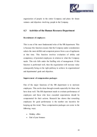 28
organization of people in the entire Company and plans for future
ventures and objectives involving people in the Company.
4.3 Activities of the Human Resource Department
Recruitment of employees
This is one of the most fundamental roles of the HR department. This
is because this function ensures that the Company under consideration
selects the most skillful and competent person from a sea of applicants
at that time. This function involves evaluation of ability and
competency of potential employees in relation to what the Company
needs. This role falls under the Staffing role of management. If this
function is performed well, then the organization will increase value
consequently being on the right pathway to achieve its organizational
and departmental goals and objectives.
Improvement of compensation packages
One of the major functions of the HR department is to motivate
employees. This can be done through rewards especially for those who
have done well. The HR department needs to evaluate performance of
employees and those who have exceeded expectations should be
compensated for their actions. Research has shown that rewarding
employees for good performance is the number one incentive for
keeping up this trend. These compensation packages can come in the
following ways;
 Holiday offers
 End of year bonuses
 