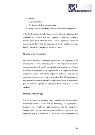 29
 Awards
 Salary increments
 Provision of flexible working hours
 Straight forward promotion schemes and career developments
If the HR department includes these incentives, then it will ensure that
employees are satisfied with the Company. It will also contribute
towards good staff retention rates. This is especially crucial in
increasing stability within the organization. It also makes employees
identify with the firm and instills a sense of loyalty.
Planning in the organization
The Human Resource Department is placed with the responsibility of
ensuring that it plans adequately for all the organization’s future
engagements that will involve people. One important aspect of this is
planning for employees in the organization. It is important that the
organization ensures that all the employees under its wing are just
enough to increase value to the organization. The HR department is
also bestowed with the responsibility of planning future organizational
goal in relation to people or clarifying these same goals to staff
members.
Training and internships
It is not necessarily a guarantee that a candidate who did well in the
recruitment exercise is the best in performing an organization’s
functions. New employees need orientation into the Company’s
functions and can also improve some inefficiency that these new
employees may have in relation to their skills. This is the purpose of
 
