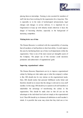 30
placing them on internships. Training is also essential for members of
staff who have been working for the organization for a long time. This
is especially so in the wake of technological advancements, legal
changes and changes in service delivery. It is important for an
Organization to keep up with industry trends otherwise it faces the
danger of becoming obsolete; especially in the background of
increasing competition.
Making better use of time
The Human Resource is conferred with the responsibility of ensuring
that all members of staff perform to their best ability. It could improve
this area by facilitating better use of time in all departments within the
organization. Time is one of the most crucial yet intangible assets of
the Company. The proper use of this resource could maximize
production and achievement of organizational goals.
Improving organizational culture
The Human Resource Department can try to improve organizational
culture by finding out what makes ups or what the company’s culture
is like. HR should also be very intense on the organizational needs.
Here, HR should realize that personal fulfillment works better and
therefore should try to ensure that the change is relevant to every staff
member. In this stage, HR should try to explain to all staff members or
stakeholder the advantage of transforming the culture in the
organization. This should be made clear so that all can see the
advantages at the individual level and not simply at the organizational
level. Then HR should try to eliminate all inhibitions in staff member’s
minds. It is possible that some may claim that they tried one or two
 