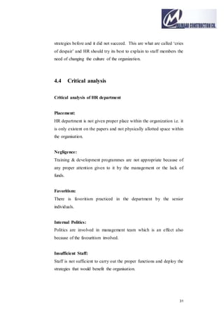 31
strategies before and it did not succeed. This are what are called ‘cries
of despair’ and HR should try its best to explain to staff members the
need of changing the culture of the organization.
4.4 Critical analysis
Critical analysis of HR department
Placement:
HR department is not given proper place within the organization i.e. it
is only existent on the papers and not physically allotted space within
the organisation.
Negligence:
Training & development programmes are not appropriate because of
any proper attention given to it by the management or the lack of
funds.
Favoritism:
There is favoritism practiced in the department by the senior
individuals.
Internal Politics:
Politics are involved in management team which is an effect also
because of the favouritism involved.
Insufficient Staff:
Staff is not sufficient to carry out the proper functions and deploy the
strategies that would benefit the organisation.
 