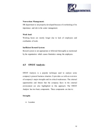32
Non-serious Management:
HR department is not properly developed because of overlooking of its
importance and role in the senior management.
Work load:
Working hours are mostly longer due to lack of employees and
overburden of work.
Inefficient Reward System:
Reward system is not appropriate or followed thoroughly as mentioned
by the organisation which causes frustration among the employees.
4.5 SWOT Analysis:
SWOT Analysis is a popular technique used to analyze some
company’s present business situation. It provides us with an overview
of company’s major strengths and its critical weaknesses. The external
opportunities and threats that the company faces in the external
environment are also highlighted in this approach. The SWOT
Analysis has two basic components. These components are due to:
Strengths
 Location
 