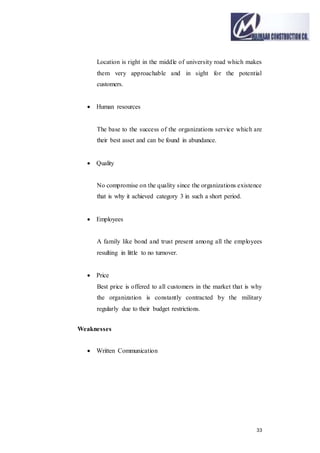33
Location is right in the middle of university road which makes
them very approachable and in sight for the potential
customers.
 Human resources
The base to the success of the organizations service which are
their best asset and can be found in abundance.
 Quality
No compromise on the quality since the organizations existence
that is why it achieved category 3 in such a short period.
 Employees
A family like bond and trust present among all the employees
resulting in little to no turnover.
 Price
Best price is offered to all customers in the market that is why
the organization is constantly contracted by the military
regularly due to their budget restrictions.
Weaknesses
 Written Communication
 
