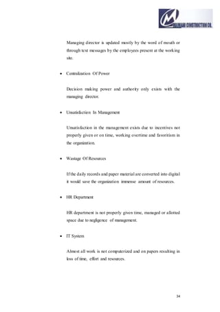 34
Managing director is updated mostly by the word of mouth or
through text messages by the employees present at the working
site.
 Centralization Of Power
Decision making power and authority only exists with the
managing director.
 Unsatisfaction In Management
Unsatisfaction in the management exists due to incentives not
properly given or on time, working overtime and favoritism in
the organization.
 Wastage Of Resources
If the daily records and paper material are converted into digital
it would save the organization immense amount of resources.
 HR Department
HR department is not properly given time, managed or allotted
space due to negligence of management.
 IT System
Almost all work is not computerized and on papers resulting in
loss of time, effort and resources.
 