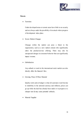 36
Threats
 Terrorism
Under developed areas or remote areas have little to no security
and are always under the possibility of an attack where progress
of development takes place.
 Severe Market Changes
Changes within the market can pose a threat to the
organization, such as a new market entrant who significantly
alters the product/service offering. There may also be
unexpected changes in consumer behavior that can significantly
impact revenue.
 Globalization
Any setback or crash in the international stock market can also
directly affect the financial flow.
 Growing Prices Of Raw Material
Quality work and on budget is what all customers want but due
to instability in the national currency and inflation, prices can
go up while the deal has already been made or in progress at a
cheaper rate & may cause potential setbacks.
 Material Supplier
 