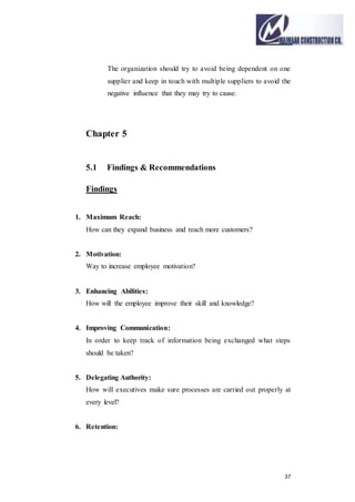 37
The organization should try to avoid being dependent on one
supplier and keep in touch with multiple suppliers to avoid the
negative influence that they may try to cause.
Chapter 5
5.1 Findings & Recommendations
Findings
1. Maximum Reach:
How can they expand business and reach more customers?
2. Motivation:
Way to increase employee motivation?
3. Enhancing Abilities:
How will the employee improve their skill and knowledge?
4. Improving Communication:
In order to keep track of information being exchanged what steps
should be taken?
5. Delegating Authority:
How will executives make sure processes are carried out properly at
every level?
6. Retention:
 