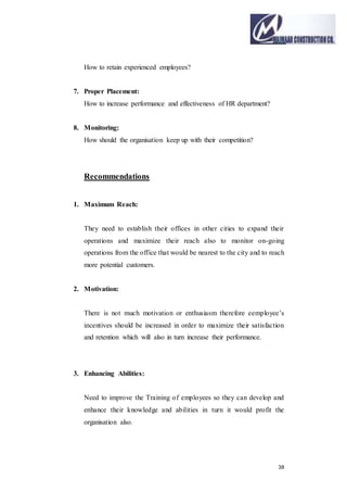 38
How to retain experienced employees?
7. Proper Placement:
How to increase performance and effectiveness of HR department?
8. Monitoring:
How should the organisation keep up with their competition?
Recommendations
1. Maximum Reach:
They need to establish their offices in other cities to expand their
operations and maximize their reach also to monitor on-going
operations from the office that would be nearest to the city and to reach
more potential customers.
2. Motivation:
There is not much motivation or enthusiasm therefore eemployee’s
incentives should be increased in order to maximize their satisfaction
and retention which will also in turn increase their performance.
3. Enhancing Abilities:
Need to improve the Training of employees so they can develop and
enhance their knowledge and abilities in turn it would profit the
organisation also.
 