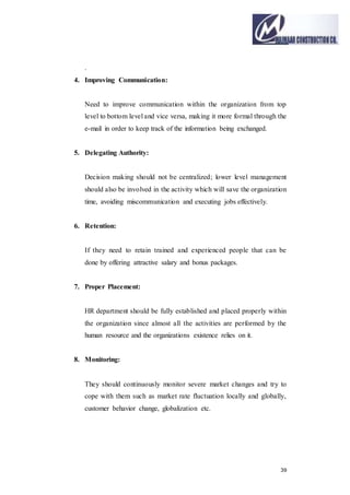 39
.
4. Improving Communication:
Need to improve communication within the organization from top
level to bottom level and vice versa, making it more formal through the
e-mail in order to keep track of the information being exchanged.
5. Delegating Authority:
Decision making should not be centralized; lower level management
should also be involved in the activity which will save the organization
time, avoiding miscommunication and executing jobs effectively.
6. Retention:
If they need to retain trained and experienced people that can be
done by offering attractive salary and bonus packages.
7. Proper Placement:
HR department should be fully established and placed properly within
the organization since almost all the activities are performed by the
human resource and the organizations existence relies on it.
8. Monitoring:
They should continuously monitor severe market changes and try to
cope with them such as market rate fluctuation locally and globally,
customer behavior change, globalization etc.
 