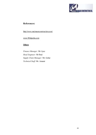 40
References:
http://www.maimaarconstruction.com/
www.Wikipedia.com
Others
Finance Manager: Mr Ayaz
Head Engineer: Mr Ibad
Supply Chain Manager: Mr. Gohar
Technical Staff: Mr. Amanat
 