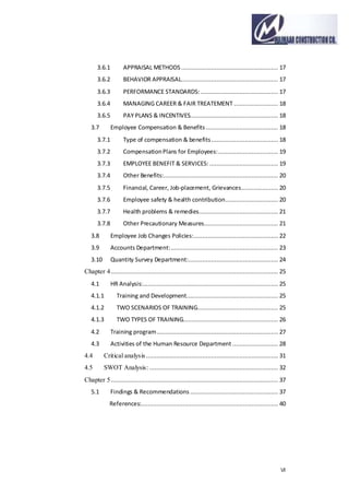 VI
3.6.1 APPRAISAL METHODS ....................................................... 17
3.6.2 BEHAVIOR APPRAISAL....................................................... 17
3.6.3 PERFORMANCE STANDARDS: ............................................ 17
3.6.4 MANAGING CAREER & FAIR TREATEMENT ......................... 18
3.6.5 PAY PLANS & INCENTIVES.................................................. 18
3.7 Employee Compensation & Benefits ......................................... 18
3.7.1 Type of compensation & benefits...................................... 18
3.7.2 CompensationPlans for Employees:.................................. 19
3.7.3 EMPLOYEE BENEFIT & SERVICES: ....................................... 19
3.7.4 Other Benefits:................................................................. 20
3.7.5 Financial, Career, Job-placement, Grievances..................... 20
3.7.6 Employee safety & health contribution.............................. 20
3.7.7 Health problems & remedies............................................. 21
3.7.8 Other Precautionary Measures.......................................... 21
3.8 Employee Job Changes Policies:................................................ 22
3.9 Accounts Department:............................................................. 23
3.10 Quantity Survey Department:................................................... 24
Chapter 4............................................................................................... 25
4.1 HR Analysis:............................................................................. 25
4.1.1 Training and Development.................................................... 25
4.1.2 TWO SCENARIOS OF TRAINING.............................................. 25
4.1.3 TWO TYPES OF TRAINING...................................................... 26
4.2 Training program..................................................................... 27
4.3 Activities of the Human Resource Department .......................... 28
4.4 Critical analysis ........................................................................... 31
4.5 SWOT Analysis: ......................................................................... 32
Chapter 5............................................................................................... 37
5.1 Findings & Recommendations .................................................. 37
References:.............................................................................. 40
 
