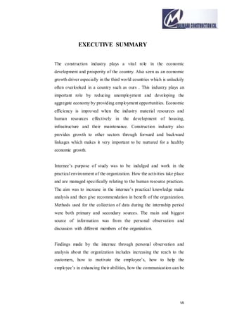 VII
EXECUTIVE SUMMARY
The construction industry plays a vital role in the economic
development and prosperity of the country. Also seen as an economic
growth driver especially in the third world countries which is unluckily
often overlooked in a country such as ours . This industry plays an
important role by reducing unemployment and developing the
aggregate economy by providing employment opportunities. Economic
efficiency is improved when the industry material resources and
human resources effectively in the development of housing,
infrastructure and their maintenance. Construction industry also
provides growth to other sectors through forward and backward
linkages which makes it very important to be nurtured for a healthy
economic growth.
Internee’s purpose of study was to be indulged and work in the
practical environment of the organization. How the activities take place
and are managed specifically relating to the human resource practices.
The aim was to increase in the internee’s practical knowledge make
analysis and then give recommendation in benefit of the organization.
Methods used for the collection of data during the internship period
were both primary and secondary sources. The main and biggest
source of information was from the personal observation and
discussion with different members of the organization.
Findings made by the internee through personal observation and
analysis about the organization includes increasing the reach to the
customers, how to motivate the employee’s, how to help the
employee’s in enhancing their abilities, how the communication can be
 
