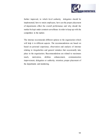 VIII
further improved, to which level authority delegation should be
implemented, how to retain employees, how can the proper placement
of departments effect the overall performance and why should the
market be kept under constant surveillance in order to keep up with the
competition in the market.
The internee recommends different options to the organization which
will help it in different aspects. The recommendations are based on
based on personal experience, observation and analysis of internee
relating to irregularities and general mistakes that occasionally take
place in the organization. Recommendations are related to maximum
reach, motivation, abilities enhancement, communication
improvement, delegation or authority, retention, proper placement of
the departments and monitoring.
 