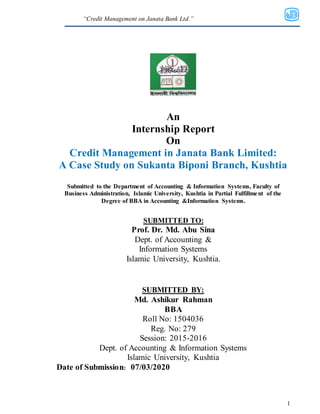 “Credit Management on Janata Bank Ltd.”
1
An
Internship Report
On
Credit Management in Janata Bank Limited:
A Case Study on Sukanta Biponi Branch, Kushtia
Submitted to the Department of Accounting & Information Systems, Faculty of
Business Administration, Islamic University, Kushtia in Partial Fulfillment of the
Degree of BBA in Accounting &Information Systems.
SUBMITTED TO:
Prof. Dr. Md. Abu Sina
Dept. of Accounting &
Information Systems
Islamic University, Kushtia.
SUBMITTED BY:
Md. Ashikur Rahman
BBA
Roll No: 1504036
Reg. No: 279
Session: 2015-2016
Dept. of Accounting & Information Systems
Islamic University, Kushtia
Date of Submission: 07/03/2020
 