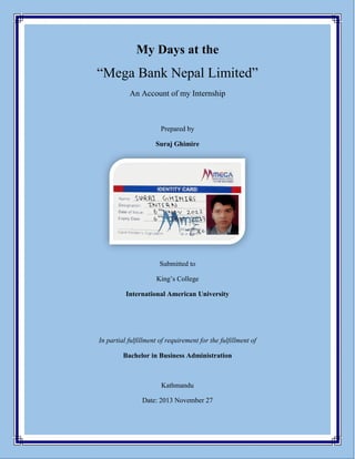 My Days at 
“Mega Bank Nepal Limited” 
An Account of my Internship 
Prepared by 
Suraj Ghimire 
Submitted to 
King’s College 
International American University 
In partial fulfillment of the requirement of the course of 
Bachelor in Business Administration 
Kathmandu 
Date: 2013 November 27  