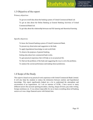 1.3 Objective of the report
Primary objectives:
To get an overall idea about the banking system of United Commercial Bank Ltd.
To get an idea about the Online Banking as General Banking Activities of United
Commercial Bank Ltd.
To get idea about the relationship between real life learning and theoretical learning.
Specific objectives:
To know the General banking system of United Commercial Bank.
To present my observation and suggestion to the bank.
To apply hypothetical knowledge in real-world field.
To observe the purposes of general banking.
Getting idea about how commercial bank works.
To gain practical experience that will help us in our practical life.
To find out the problems of the bank and suggesting the way to solve the problems.
To analyze the current performance and making future predictions.
1.4 Scope of the Study
This report is based on my practical work experience with United Commercial Bank Limited.
It will also help the students to reduce the distinction between realistic and hypothetical
knowledge. This report significantly helped me a lot to understand the atmosphere and
environment of an organization. As I am an internee of UCBL, I have access to many
different sectors like account opening procedure, clearing, chaque division, pay order writing,
foreign remittance etc. It was almost impossible for me to learn everything about all banking
sectors as it was a large financial sector with limited time.
Page: 03
 