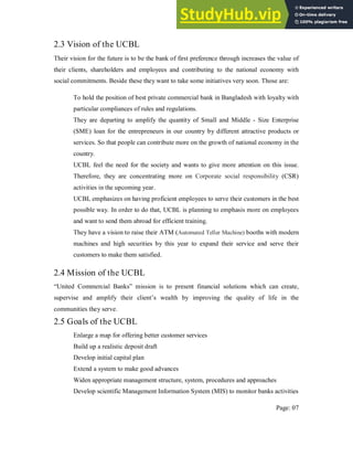 2.3 Vision of the UCBL
Their vision for the future is to be the bank of first preference through increases the value of
their clients, shareholders and employees and contributing to the national economy with
social commitments. Beside these they want to take some initiatives very soon. Those are:
To hold the position of best private commercial bank in Bangladesh with loyalty with
particular compliances of rules and regulations.
They are departing to amplify the quantity of Small and Middle - Size Enterprise
(SME) loan for the entrepreneurs in our country by different attractive products or
services. So that people can contribute more on the growth of national economy in the
country.
UCBL feel the need for the society and wants to give more attention on this issue.
Therefore, they are concentrating more on Corporate social responsibility (CSR)
activities in the upcoming year.
UCBL emphasizes on having proficient employees to serve their customers in the best
possible way. In order to do that, UCBL is planning to emphasis more on employees
and want to send them abroad for efficient training.
They have a vision to raise their ATM (Automated Teller Machine) booths with modern
machines and high securities by this year to expand their service and serve their
customers to make them satisfied.
2.4 Mission of the UCBL
“United Commercial Banks” mission is to present financial solutions which can create,
supervise and amplify their client’s wealth by improving the quality of life in the
communities they serve.
2.5 Goals of the UCBL
Enlarge a map for offering better customer services
Build up a realistic deposit draft
Develop initial capital plan
Extend a system to make good advances
Widen appropriate management structure, system, procedures and approaches
Develop scientific Management Information System (MIS) to monitor banks activities
Page: 07
 