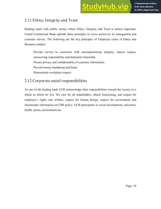 2.11 Ethics, Integrity and Trust
Banking deals with public money where Ethics, Integrity and Trust is utmost important.
United Commercial Bank upholds these principles in every section by its management and
customer service. The following are the key principles of Employee codes of Ethics and
Business conduct.
Provide service to customers with uncompromising integrity, utmost respect,
unwavering responsibility and dedicated citizenship.
Protect privacy and confidentiality of customer information.
Prevent money laundering and fraud.
Demonstrate workplace respect.
2.12 Corporate social responsibilities
As one of the leading bank UCB acknowledge their responsibilities toward the society as a
whole in which we live. We care for all stakeholders, ethical functioning, and respect for
employee’s rights and welfare, respect for human beings, respect for environment and
disseminate information on CSR policy. UCB participates in social development, education,
health, sports, environment etc.
Page: 10
 