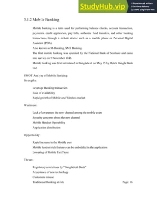 3.1.2 Mobile Banking
Mobile banking is a term used for performing balance checks, account transaction,
payments, credit application, pay bills, authorize fund transfers, and other banking
transactions through a mobile device such as a mobile phone or Personal Digital
Assistant (PDA).
Also known as M-Banking, SMS Banking.
The first mobile banking was operated by the National Bank of Scotland and came
into service on 5 November 1946.
Mobile banking was first introduced in Bangladesh on May 15 by Dutch Bangla Bank
Ltd.
SWOT Analyze of Mobile Banking:
Strengths:
Leverage Banking transaction
Ease of availability
Rapid growth of Mobile and Wireless market
Weakness:
Lack of awareness the new channel among the mobile users
Security concerns about the new channel
Mobile Handset Operability
Application distribution
Opportunity:
Rapid increase in the Mobile user
Mobile handset rich features can be embedded in the application
Lowering of Mobile Tariff rate
Threat:
Regulatory restrictions by “Bangladesh Bank”
Acceptance of new technology
Customers misuse
Traditional Banking at risk Page: 16
 