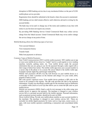 disruption in SMS banking service due to any mechanical failure on the part of UCB/
mobile phone service provider.
Registration form should be submitted to the branch, where the account is maintained.
SMS banking service shall remain effective until otherwise advised in writing by the
account holder.
The bank may revise and/ or change any of the terms and condition at any time with
notice to you but does not require any consent.
By providing SMS Banking Service United Commercial Bank may collect service
charge from the linked account. United Commercial Bank may revise and/or change
the service charge at any point of time.
Mobile Banking allows the following types of services:
View account balances
View transaction history
Transfer funds
Make loan payments or advances
Common Types of Mobile Payments
Near Field Communication (NFC) mobile wallet payment. NFC enables you to tap
or wave your mobile device close to a “reader” next to a cash register or on a vending
machine, turnstile, parking meter, etc. Your mobile device sends the account
information that you are going to use for the payment through a radio signal with a
short range of about four inches. The mobile wallet app stores your account number in
a secure chip in the phone or in a secure file server linked to the mobile wallet app.
Examples include Apple Pay and Google Android Pay.
Mobile web payments (WAP). Use the web browser on your mobile device or a
mobile app to make a purchase on the Internet and charge it to your credit, debit,
prepaid or bank account.
QR code (quick response) scans. Your mobile device produces a QR code on the
screen to be scanned at the register. The QR code provides the link to the payment
information. Usually you download a mobile app for the merchant (such as Starbucks)
or a mobile wallet (such as Level Up) that allows you to create the QR code on your
mobile device.
Mobile text payments (SMS). Send a code by text message to the seller using your
mobile device to approve the payment. The purchase is charged to your wireless
service bill or a pre-paid account held by the mobile operator. Personal information,
such as payment account number, should not be sent via SMS.
Direct mobile billing. Provide your mobile phone number as your account number to
the merchant. The purchase is charged to your wireless service bill. These are
normally low-dollar digital payments for items such as ring tones, screen savers, or
apps, with most mobile operators establishing a transaction and consolidated dollar
limit.
Page: 18
 