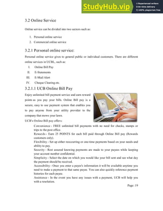 3.2 Online Service
Online service can be divided into two sectors such as:
1. Personal online service
2. Commercial online service
3.2.1 Personal online service:
Personal online service gives to general public or individual customers. There are different
online services in UCBL, such as:
I. Online Bill Pay
II. E-Statements
III. E-Mail Alert
IV. Cheque Clearing etc.
3.2.1.1 UCB Online Bill Pay
Enjoy unlimited bill payment service and earn reward
points as you pay your bills. Online Bill pay is a
secure, easy to use payment system that enables you
to pay anyone from your utility provider to the
company that mows your lawn.
UCB's Online Bill pay offers:
Convenience - FREE unlimited bill payments with no need for checks, stamps or
trips to the post office.
Rewards - Earn 25 POINTS for each bill paid through Online Bill pay (Rewards
customers only).
Flexibility - Set up either reoccurring or one-time payments based on your needs and
ability to pay.
Security - Rest assured knowing payments are made to your payees while keeping
your account number confidential.
Simplicity - Select the date on which you would like your bill sent and see what day
the payment should be received.
Accessibility - Once you enter a payee's information it will be available anytime you
need to make a payment to that same payee. You can also quickly reference payment
histories for each payee.
Assistance - In the event you have any issues with a payment, UCB will help you
with a resolution.
Page: 19
 