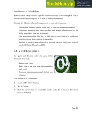 Auto Payments vs. Online Bill pay
Some customers set up automatic payments from their accounts for reoccurring bills such as
insurance premiums or utility bills in an effort to simplify their finances.
Consider the following when making automatic payments in this manner:
Your account number is given to a third party for each auto payment you establish.
The greater numbers of third parties that have your account information on file, the
higher your risk for fraud and identity theft.
You have authorized the third party to debit your account without prior notification
regardless of your ability to cover the transaction.
Continue to enjoy the convenience of an automatic payment with greater peace of
mind with Online Bill pay from UCB.
3.2.1.2 UCB E-Statements
Save paper and eliminate waste with secure Online
Statements from UCB.
Reduce paper clutter.
Easily retrieve and view your statements online
each month.
Store your statements electronically for fast, easy
reference.
How do I enroll in E-Statements?
1. Log into UCB's Online Banking
2. Click on Options
3. Select the accounts that you would like enrolled under the E Statement Enrollment
section at the bottom
Page: 20
 