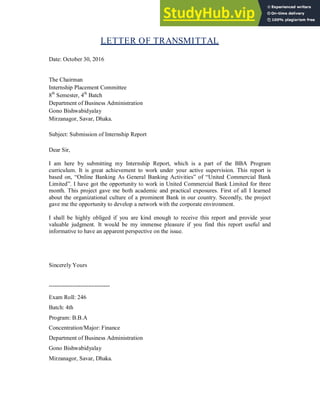 LETTER OF TRANSMITTAL
Date: October 30, 2016
The Chairman
Internship Placement Committee
8th
Semester, 4th
Batch
Department of Business Administration
Gono Bishwabidyalay
Mirzanagor, Savar, Dhaka.
Subject: Submission of Internship Report
Dear Sir,
I am here by submitting my Internship Report, which is a part of the BBA Program
curriculum. It is great achievement to work under your active supervision. This report is
based on, “Online Banking As General Banking Activities” of “United Commercial Bank
Limited”. I have got the opportunity to work in United Commercial Bank Limited for three
month. This project gave me both academic and practical exposures. First of all I learned
about the organizational culture of a prominent Bank in our country. Secondly, the project
gave me the opportunity to develop a network with the corporate environment.
I shall be highly obliged if you are kind enough to receive this report and provide your
valuable judgment. It would be my immense pleasure if you find this report useful and
informative to have an apparent perspective on the issue.
Sincerely Yours
-------------------------------
Exam Roll: 246
Batch: 4th
Program: B.B.A
Concentration/Major: Finance
Department of Business Administration
Gono Bishwabidyalay
Mirzanagor, Savar, Dhaka.
 