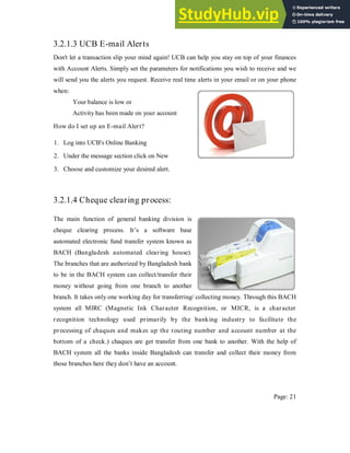 3.2.1.3 UCB E-mail Alerts
Don't let a transaction slip your mind again! UCB can help you stay on top of your finances
with Account Alerts. Simply set the parameters for notifications you wish to receive and we
will send you the alerts you request. Receive real time alerts in your email or on your phone
when:
Your balance is low or
Activity has been made on your account
How do I set up an E-mail Alert?
1. Log into UCB's Online Banking
2. Under the message section click on New
3. Choose and customize your desired alert.
3.2.1.4 Cheque clearing process:
The main function of general banking division is
cheque clearing process. It’s a software base
automated electronic fund transfer system known as
BACH (Bangladesh automated clearing house).
The branches that are authorized by Bangladesh bank
to be in the BACH system can collect/transfer their
money without going from one branch to another
branch. It takes only one working day for transferring/ collecting money. Through this BACH
system all MIRC (Magnetic Ink Character Recognition, or MICR, is a character
recognition technology used primarily by the banking industry to facilitate the
processing of chaques and makes up the routing number and account number at the
bottom of a check.) chaques are get transfer from one bank to another. With the help of
BACH system all the banks inside Bangladesh can transfer and collect their money from
those branches here they don’t have an account.
Page: 21
 