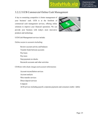 3.2.2.2 UCB Commercial Online Cash Management
A key to remaining competitive is better management of
your business' cash. UCB is at the forefront of
commercial cash management services, offering online
solutions to improve your financial operations. We can
provide your business with today's most innovative
products and technology.
UCB Cash Management services include:
Online access to accounts including:
Review account activity and balances
Transfer funds between accounts
Pay loans
Pay taxes
Stop payment on checks
Reconcile accounts and other activities
CD-Rom with check images and account information:
Account reconciliation services
Account analysis
Wire transfer services
Direct deposit services
E-deposit
ACH services including payroll, corporate payments and consumer credits / debits
Page: 25
 