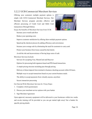 3.2.2.3 UCB Commercial Merchant Services
Offering your customers multiple payment options is
simple with UCB Commercial Merchant Services. Our
Merchant Services program provides effective and
efficient processing of Credit Card and Debit Card
transactions (Through Online).
Enjoy the benefits of Merchant Services from UCB:
Increase your overall cash flow
Reduce your operating costs
Improve customer satisfaction by offering them multiple payment options
Speed up the checkout process by adding efficiency and convenience
Increase your average sale by eliminating the need for customers to carry cash
Protect your business from losses caused by bad checks
Avoid the risk and inconvenience of having large sums of cash
Merchant Services Include:
Services for accepting Visa, MasterCard and Discover
Options for processing both signature-based and PIN-based transactions
A simple pricing structure including pass through pricing
Delivery of direct deposit from terminal to business checking account within 48 hours.
Multiple ways to accept transactions based on your current business needs.
The ability to accept payments from virtually anyone, anywhere
Secure transaction processing
Get Started With Merchant Services In 3 Easy Steps:
1. Complete a brief questionnaire
2. Discuss your merchant service options with your banker
3. Sign Merchant Agreement
Upon approval, necessary equipment will be delivered to your businesses within two weeks
and on-site training will be provided so you can get started right away! See a banker for
specific pricing details
Page: 26
 