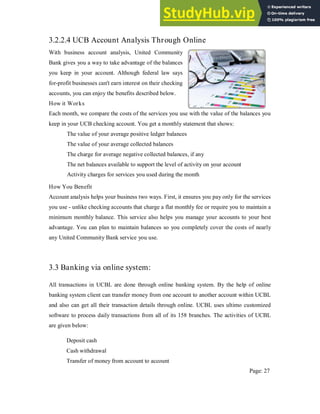 3.2.2.4 UCB Account Analysis Through Online
With business account analysis, United Community
Bank gives you a way to take advantage of the balances
you keep in your account. Although federal law says
for-profit businesses can't earn interest on their checking
accounts, you can enjoy the benefits described below.
How it Works
Each month, we compare the costs of the services you use with the value of the balances you
keep in your UCB checking account. You get a monthly statement that shows:
The value of your average positive ledger balances
The value of your average collected balances
The charge for average negative collected balances, if any
The net balances available to support the level of activity on your account
Activity charges for services you used during the month
How You Benefit
Account analysis helps your business two ways. First, it ensures you pay only for the services
you use - unlike checking accounts that charge a flat monthly fee or require you to maintain a
minimum monthly balance. This service also helps you manage your accounts to your best
advantage. You can plan to maintain balances so you completely cover the costs of nearly
any United Community Bank service you use.
3.3 Banking via online system:
All transactions in UCBL are done through online banking system. By the help of online
banking system client can transfer money from one account to another account within UCBL
and also can get all their transaction details through online. UCBL uses ultimo customized
software to process daily transactions from all of its 158 branches. The activities of UCBL
are given below:
Deposit cash
Cash withdrawal
Transfer of money from account to account
Page: 27
 