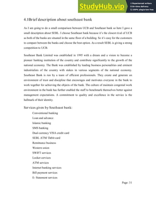 4.1Brief description about southeast bank
As I am going to do a small comparison between UCB and Southeast bank so here I gave a
small description about SEBL. I choose Southeast bank because it’s the closest rival of UCB
as both of the banks are situated in the same floor of a building. So it’s easy for the customers
to compare between the banks and choose the best option. As a result SEBL is giving a strong
competition to UCB.
Southeast Bank Limited was established in 1995 with a dream and a vision to become a
pioneer banking institution of the country and contribute significantly to the growth of the
national economy. The Bank was established by leading business personalities and eminent
industrialists of the country with stakes in various segments of the national economy.
Southeast Bank is run by a team of efficient professionals. They create and generate an
environment of trust and discipline that encourages and motivates everyone in the bank to
work together for achieving the objects of the bank. The culture of maintain congenial work
environment in the bank has further enabled the staff to benchmark themselves better against
management expectations. A commitment to quality and excellence in the service is the
hallmark of their identity.
Services given by Southeast bank:
Conventional banking
Loan and advance
Islamic banking
SMS banking
Dual currency VISA credit card
SEBL ATM/ Debit card
Remittance business
Western union
SWIFT services
Locker cervices
ATM services
Internet banking services
Bill payment services
E- Statement services
Page: 31
 