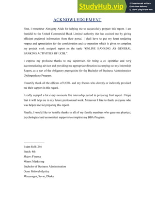 ACKNOWLEDGEMENT
First, I remember Almighty Allah for helping me to successfully prepare this report. I am
thankful to the United Commercial Bank Limited authority that has assisted me by giving
efficient preferred information from their portal. I shall have to put my heart rendering
respect and appreciation for the consideration and co-operation which is given to complete
my project work assigned report on the topic “ONLINE BANKING AS GENERAL
BANKING ACTIVITIES OF UCBL”.
I express my profound thanks to my supervisor, for being a co operative and very
accommodating advisor and providing me appropriate direction in carrying out my Internship
Report, as a part of the obligatory prerequisite for the Bachelor of Business Administration
Undergraduate Program.
I heartily thank all the officers of UCBL and my friends who directly or indirectly provided
me their support in this regard.
I really enjoyed a lot every moments like internship period to preparing final report. I hope
that it will help me in my future professional work. Moreover I like to thank everyone who
was helped me for preparing this report.
Finally, I would like to humble thanks to all of my family members who gave me physical,
psychological and economical supports to complete my BBA Program.
Exam Roll: 246
Batch: 4th
Major: Finance
Minor: Marketing
Bachelor of Business Administration
Gono Bishwabidyalay
Mirzanagor, Savar, Dhaka.
 
