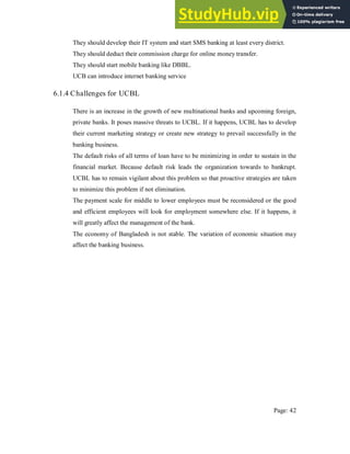 They should develop their IT system and start SMS banking at least every district.
They should deduct their commission charge for online money transfer.
They should start mobile banking like DBBL.
UCB can introduce internet banking service
6.1.4 Challenges for UCBL
There is an increase in the growth of new multinational banks and upcoming foreign,
private banks. It poses massive threats to UCBL. If it happens, UCBL has to develop
their current marketing strategy or create new strategy to prevail successfully in the
banking business.
The default risks of all terms of loan have to be minimizing in order to sustain in the
financial market. Because default risk leads the organization towards to bankrupt.
UCBL has to remain vigilant about this problem so that proactive strategies are taken
to minimize this problem if not elimination.
The payment scale for middle to lower employees must be reconsidered or the good
and efficient employees will look for employment somewhere else. If it happens, it
will greatly affect the management of the bank.
The economy of Bangladesh is not stable. The variation of economic situation may
affect the banking business.
Page: 42
 
