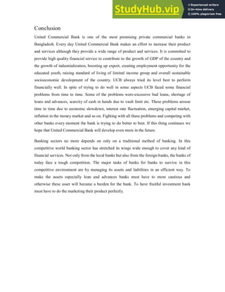 Conclusion
United Commercial Bank is one of the most promising private commercial banks in
Bangladesh. Every day United Commercial Bank makes an effort to increase their product
and services although they provide a wide range of product and services. It is committed to
provide high quality financial service to contribute to the growth of GDP of the country and
the growth of industrialization, boosting up export, creating employment opportunity for the
educated youth, raising standard of living of limited income group and overall sustainable
socioeconomic development of the country. UCB always tried its level best to perform
financially well. In spite of trying to do well in some aspects UCB faced some financial
problems from time to time. Some of the problems were-excessive bad loans, shortage of
loans and advances, scarcity of cash in hands due to vault limit etc. These problems arouse
time to time due to economic slowdown, interest rate fluctuation, emerging capital market,
inflation in the money market and so on. Fighting with all these problems and competing with
other banks every moment the bank is trying to do better to best. If this thing continues we
hope that United Commercial Bank will develop even more in the future.
Banking sectors no more depends on only on a traditional method of banking. In this
competitive world banking sector has stretched its wings wide enough to cover any kind of
financial services. Not only from the local banks but also from the foreign banks, the banks of
today face a tough competition. The major tasks of banks for banks to survive in this
competitive environment are by managing its assets and liabilities in an efficient way. To
make the assets especially loan and advances banks must have to more cautious and
otherwise these asset will became a burden for the bank. To have fruitful investment bank
must have to do the marketing their product perfectly.
 
